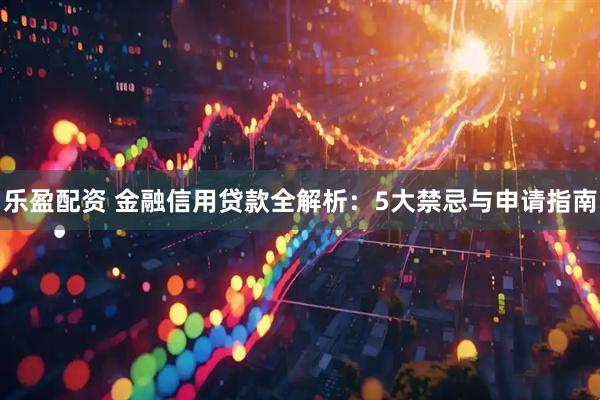 乐盈配资 金融信用贷款全解析：5大禁忌与申请指南