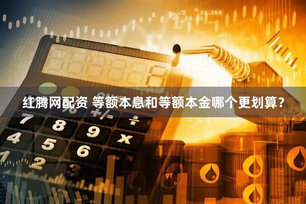 红腾网配资 等额本息和等额本金哪个更划算？