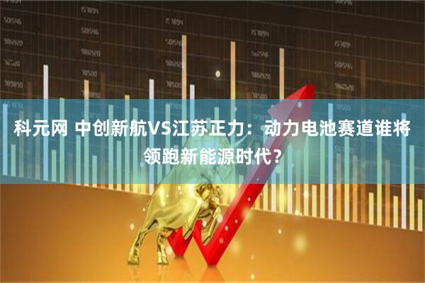 科元网 中创新航VS江苏正力：动力电池赛道谁将领跑新能源时代？