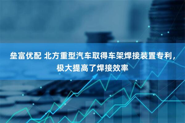 垒富优配 北方重型汽车取得车架焊接装置专利，极大提高了焊接效率