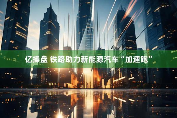 亿操盘 铁路助力新能源汽车“加速跑”