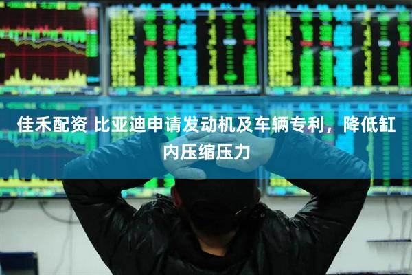 佳禾配资 比亚迪申请发动机及车辆专利，降低缸内压缩压力