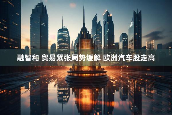 融智和 贸易紧张局势缓解 欧洲汽车股走高