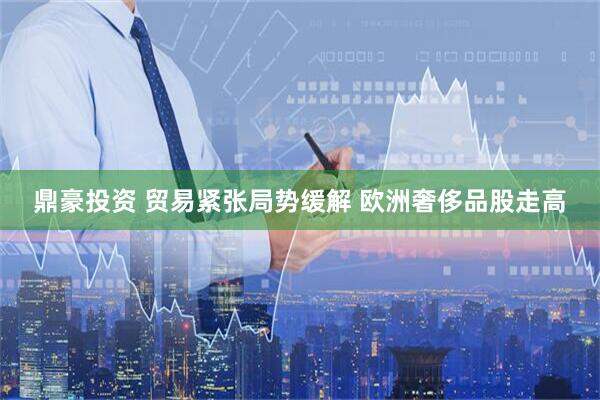 鼎豪投资 贸易紧张局势缓解 欧洲奢侈品股走高