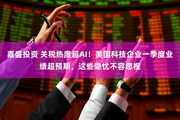 嘉盛投资 关税热度超AI！美国科技企业一季度业绩超预期，这些隐忧不容忽视