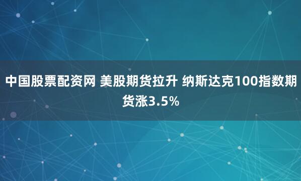 中国股票配资网 美股期货拉升 纳斯达克100指数期货涨3.5%