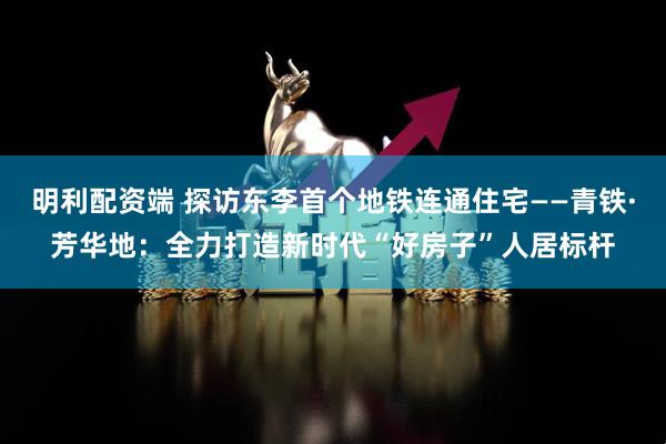 明利配资端 探访东李首个地铁连通住宅——青铁·芳华地：全力打造新时代“好房子”人居标杆