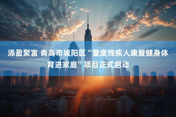 添盈聚富 青岛市城阳区“重度残疾人康复健身体育进家庭”项目正式启动