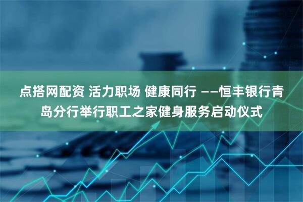 点搭网配资 活力职场 健康同行 ——恒丰银行青岛分行举行职工之家健身服务启动仪式