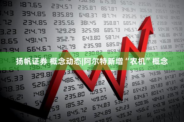 扬帆证券 概念动态|阿尔特新增“农机”概念