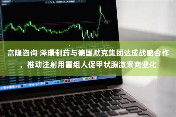 富隆咨询 泽璟制药与德国默克集团达成战略合作，推动注射用重组人促甲状腺激素商业化