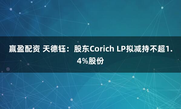 赢盈配资 天德钰：股东Corich LP拟减持不超1.4%股份