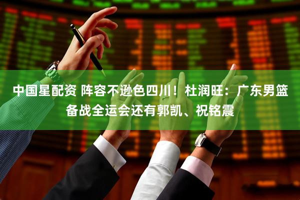 中国星配资 阵容不逊色四川！杜润旺：广东男篮备战全运会还有郭凯、祝铭震