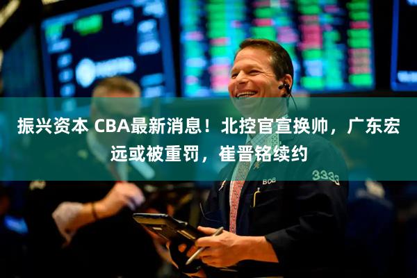 振兴资本 CBA最新消息！北控官宣换帅，广东宏远或被重罚，崔晋铭续约