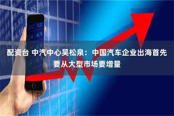 配资台 中汽中心吴松泉：中国汽车企业出海首先要从大型市场要增量