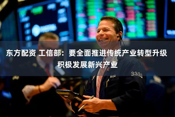 东方配资 工信部：要全面推进传统产业转型升级 积极发展新兴产业