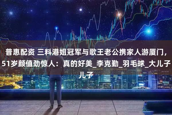 普惠配资 三料港姐冠军与歌王老公携家人游厦门，51岁颜值劲惊人：真的好美_李克勤_羽毛球_大儿子