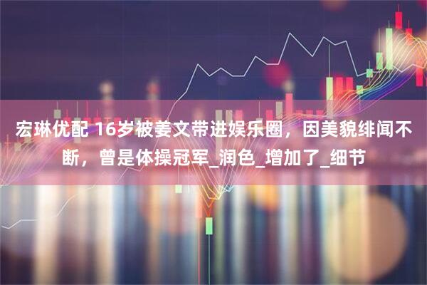 宏琳优配 16岁被姜文带进娱乐圈，因美貌绯闻不断，曾是体操冠军_润色_增加了_细节