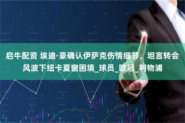 启牛配资 埃迪·豪确认伊萨克伤情细节，坦言转会风波下纽卡夏窗困境_球员_欧冠_利物浦