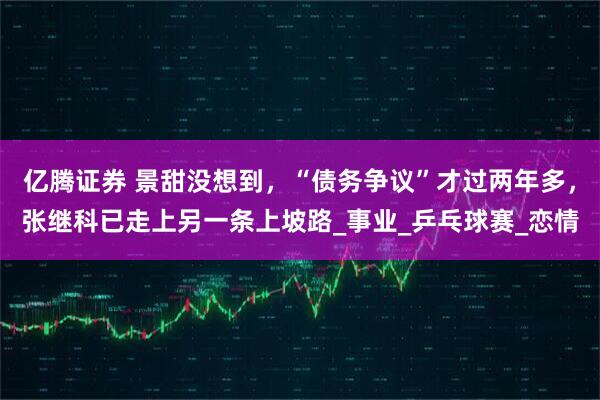 亿腾证券 景甜没想到，“债务争议”才过两年多，张继科已走上另一条上坡路_事业_乒乓球赛_恋情