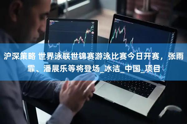 沪深策略 世界泳联世锦赛游泳比赛今日开赛，张雨霏、潘展乐等将登场_冰洁_中国_项目