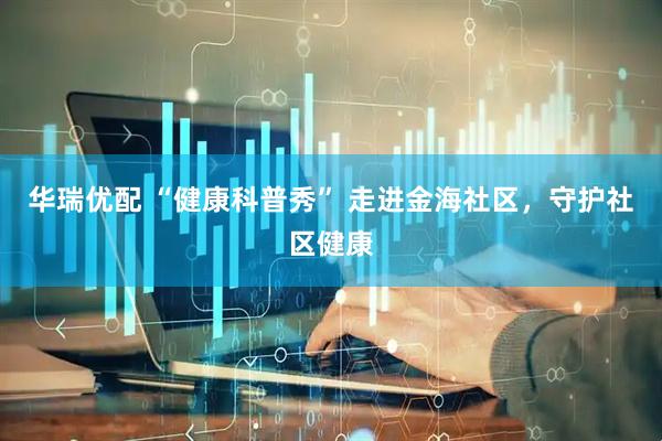 华瑞优配 “健康科普秀” 走进金海社区，守护社区健康