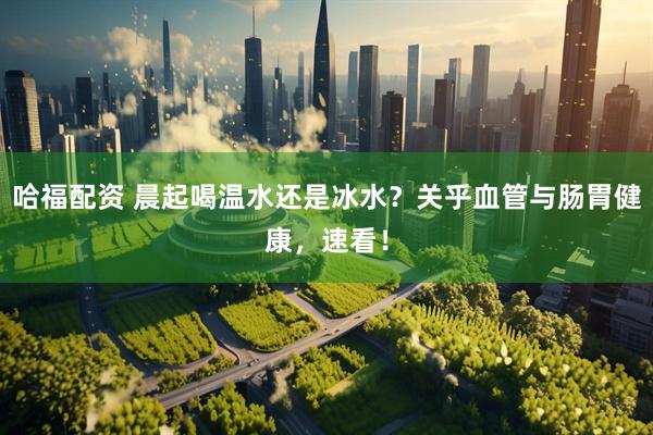 哈福配资 晨起喝温水还是冰水？关乎血管与肠胃健康，速看！