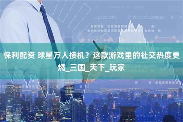 保利配资 球星万人接机？这款游戏里的社交热度更燃_三国_天下_玩家