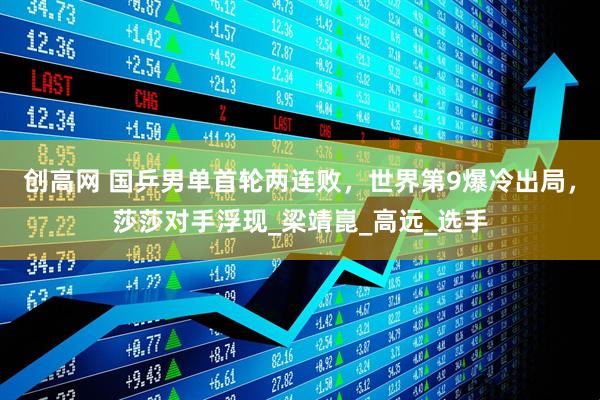 创高网 国乒男单首轮两连败，世界第9爆冷出局，莎莎对手浮现_梁靖崑_高远_选手