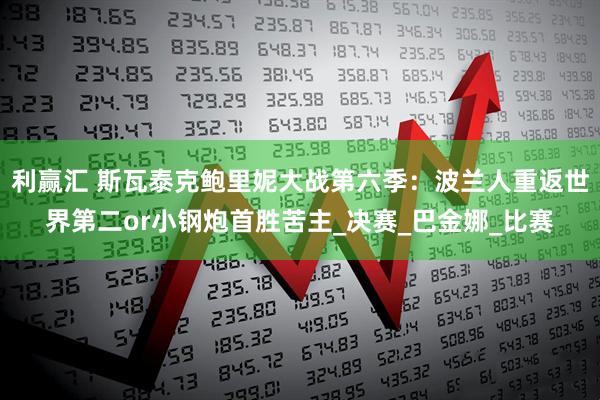 利赢汇 斯瓦泰克鲍里妮大战第六季：波兰人重返世界第二or小钢炮首胜苦主_决赛_巴金娜_比赛