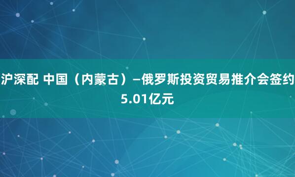 沪深配 中国（内蒙古）—俄罗斯投资贸易推介会签约5.01亿元