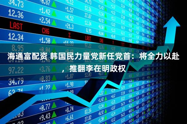 海通富配资 韩国民力量党新任党首：将全力以赴，推翻李在明政权