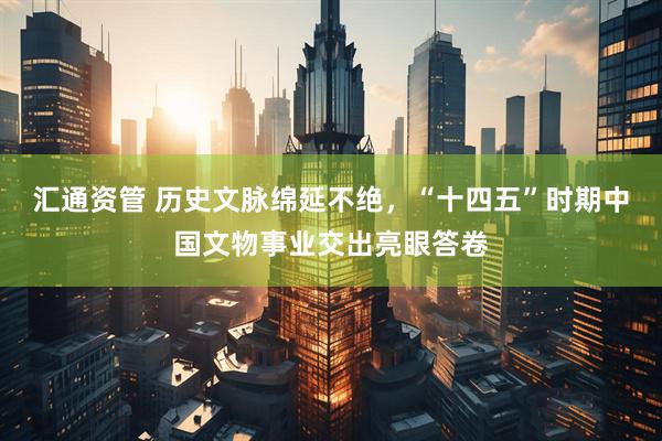 汇通资管 历史文脉绵延不绝，“十四五”时期中国文物事业交出亮眼答卷