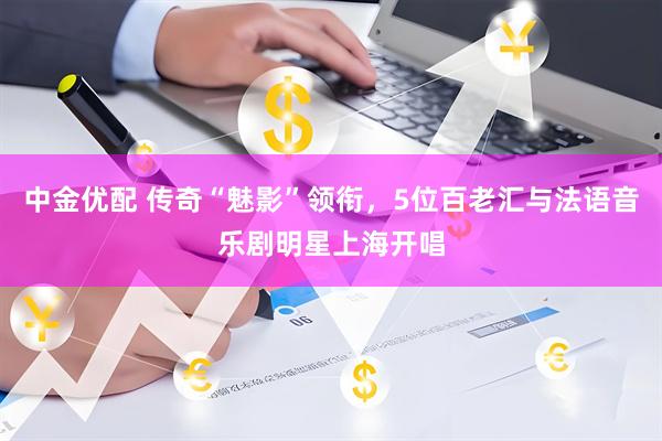 中金优配 传奇“魅影”领衔，5位百老汇与法语音乐剧明星上海开唱