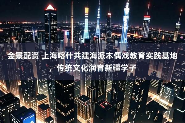 金景配资 上海喀什共建海派木偶戏教育实践基地，传统文化润育新疆学子