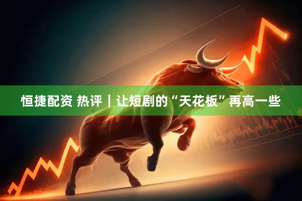 恒捷配资 热评｜让短剧的“天花板”再高一些