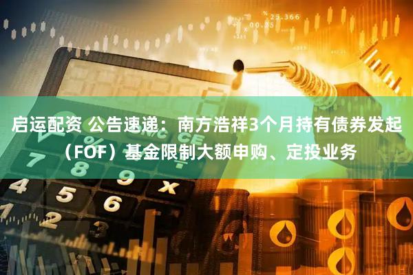 启运配资 公告速递：南方浩祥3个月持有债券发起（FOF）基金限制大额申购、定投业务
