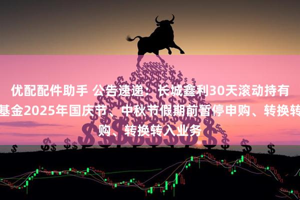 优配配件助手 公告速递：长城鑫利30天滚动持有中短债基金2025年国庆节、中秋节假期前暂停申购、转换转入业务