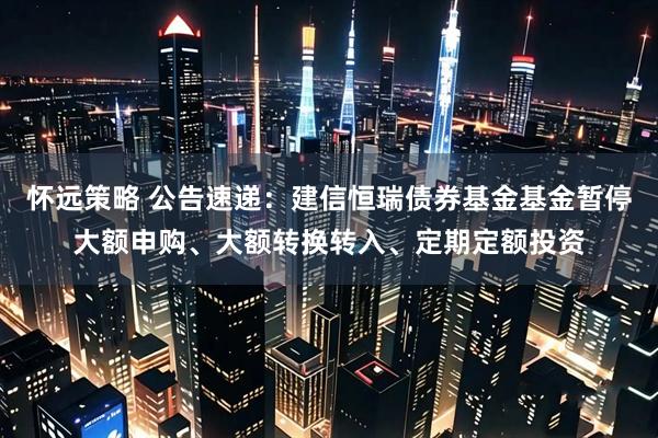 怀远策略 公告速递：建信恒瑞债券基金基金暂停大额申购、大额转换转入、定期定额投资