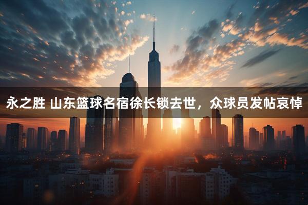 永之胜 山东篮球名宿徐长锁去世，众球员发帖哀悼