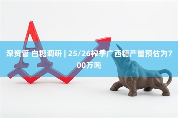 深资管 白糖调研 | 25/26榨季广西糖产量预估为700万吨