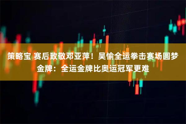 策略宝 赛后致敬邓亚萍！吴愉全运拳击赛场圆梦金牌：全运金牌比奥运冠军更难