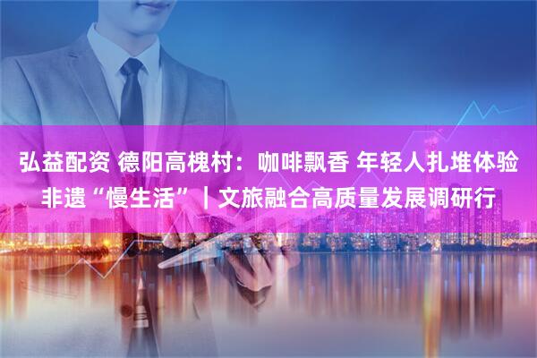 弘益配资 德阳高槐村：咖啡飘香 年轻人扎堆体验非遗“慢生活”｜文旅融合高质量发展调研行