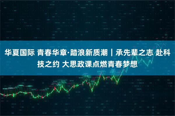 华夏国际 青春华章·踏浪新质潮|承先辈之志 赴科技之约 大思政课点燃青春梦想