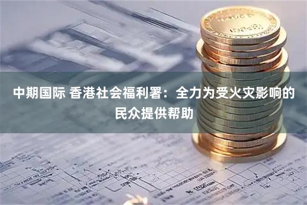 中期国际 香港社会福利署：全力为受火灾影响的民众提供帮助