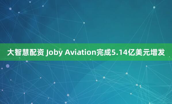 大智慧配资 Joby Aviation完成5.14亿美元增发