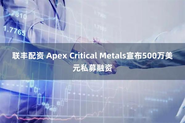 联丰配资 Apex Critical Metals宣布500万美元私募融资