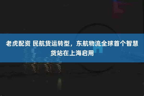 老虎配资 民航货运转型，东航物流全球首个智慧货站在上海启用