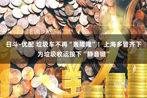 日斗-优配 垃圾车不再“轰隆隆”！上海多管齐下为垃圾收运按下“静音键”