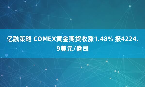 亿融策略 COMEX黄金期货收涨1.48% 报4224.9美元/盎司